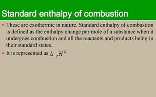  These are exothermic in nature. Standard enthalpy of combustion
is defined as the enthalpy change per mole of a substance when it
undergoes combustion and all the reactants and products being in
their standard states.
 It is represented as O
 