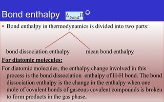 Bond enthalpy O
 Bond enthalpy in thermodynamics is divided into two parts:
bond dissociation enthalpy mean bond enthalpy
For diatomic molecules:
For diatomic molecules, the enthalpy change involved in this
process is the bond dissociation enthalpy of H-H bond. The bond
dissociation enthalpy is the change in the enthalpy when one
mole of covalent bonds of gaseous covalent compounds is broken
to form products in the gas phase.
 