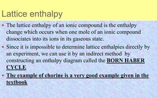 Lattice enthalpy
 The lattice enthalpy of an ionic compound is the enthalpy
change which occurs when one mole of an ionic compound
dissociates into its ions in its gaseous state.
 Since it is impossible to determine lattice enthalpies directly by
an experiment, we can use it by an indirect method by
constructing an enthalpy diagram called the BORN HABER
CYCLE
 The example of chorine is a very good example given in the
textbook
 