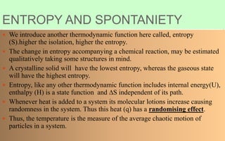 ENTROPY AND SPONTANIETY
 We introduce another thermodynamic function here called, entropy
(S).higher the isolation, higher the entropy.
 The change in entropy accompanying a chemical reaction, may be estimated
qualitatively taking some structures in mind.
 A crystalline solid will have the lowest entropy, whereas the gaseous state
will have the highest entropy.
 Entropy, like any other thermodynamic function includes internal energy(U),
enthalpy (H) is a state function and ∆S independent of its path.
 Whenever heat is added to a system its molecular lotions increase causing
randomness in the system. Thus this heat (q) has a randomising effect.
 Thus, the temperature is the measure of the average chaotic motion of
particles in a system.
 