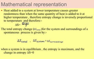 Mathematical representation
 Heat added to a system at lower temperature causes greater
randomness than when the same quantity of heat is added to it at
higher temperature , therefore entropy change is inversely proportional
to temperature and therefore:-
∆S=
The total entropy change ( )for the system and surroundings of a
spontaneous process is given by:-
= +
when a system is in equilibrium , the entropy is maximum, and the
change in entropy ∆S=0
 