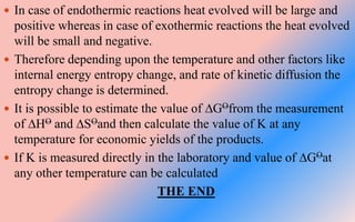 In case of endothermic reactions heat evolved will be large and
positive whereas in case of exothermic reactions the heat evolved
will be small and negative.
 Therefore depending upon the temperature and other factors like
internal energy entropy change, and rate of kinetic diffusion the
entropy change is determined.
 It is possible to estimate the value of ∆GOfrom the measurement
of ∆HO and ∆SOand then calculate the value of K at any
temperature for economic yields of the products.
 If K is measured directly in the laboratory and value of ∆GOat
any other temperature can be calculated
THE END
 