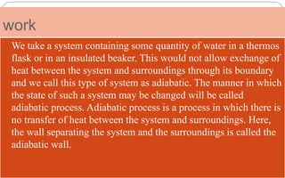 work
 We take a system containing some quantity of water in a thermos
flask or in an insulated beaker. This would not allow exchange of
heat between the system and surroundings through its boundary
and we call this type of system as adiabatic. The manner in which
the state of such a system may be changed will be called
adiabatic process. Adiabatic process is a process in which there is
no transfer of heat between the system and surroundings. Here,
the wall separating the system and the surroundings is called the
adiabatic wall.
 