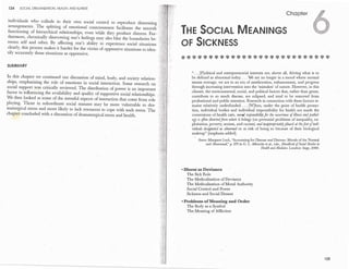 124 SOCIAL ORGANIZATION, HEALTH, AND II.LNESS
individ.uals who collude in their own social control to reproduce distressing .·.
'arrangements. The splitting of.emotional ·consciousness facilitates the smooth ,:;.
functioning of hierarchical relationships, even while they produce distress. Fur-··
thermore, chronically disavowing one's feelings may also blur the boundaries be­
tween self and other. By affecting one's ability to experience· social situations
clearly, this process makes it harder for the victim of oppressive situations to iden­
tify accurately those situations as oppressive.
SUMMARY
In this chapter we continued our discussion of mind, body, and society relation­
ships, emphasizing the. role of emotions in social interaction. Some research on
social support .was critically reviewed. The distribution of power is an important
factor in influencing the availability and quality of supportive social relationships.
We then looked at some of the stressful aspects of interaction that come from role
playing. Those in subordinate social statuses may be more vuln.erable to dra­
maturgical stress and more likely to lack resources to cope with such stress. The
chapter consluded with a discussion of dramaturgical stress and health.
I
Chapter
THE SOCIAL MEANINGS
OF SICKNESS
"... [P]olitical and entrepreneurial interests are, above all, driving what is to
be defined as abnormal today.... We are no longer in a mood where normal
means average; we are in an era of amelioration, enhancement, and pr?gre�s
through increasing intervention into the 'mistakes' of nature. However, m this
climate, the environmental, social, and political factors that, rather than genes,
contribute to so much disease, are eclipsed, and tend to be removed from
professional and public attention. Research in connection :mth these factors re­
mains relatively underfunded.... [W]hen, under the gmse of health promo­
tion, individual bodies and individual responsibility for healt� are made the
cornerstone of health·care, moral responsibilityfor the occurrence rfzllness and pathol­
ogy is iflen diverted.from where it belon�s (on pe�ennial p:oblems of inequality,
.
ex�
ploitation, poverty, sexism, and raCl�m) and z�apprdpnately placed at t�efi
.
et rfz�dt­
viduals designated as abnormal or at nsk of bemg so because of therr biOlogical
makeup" [emphasis added].
Soz;rce: Margaret Lock, "Accounting for Disease and Distress: Morals of t�e Nor;m�
and Abnormal:' p. 273 in G. L. Albrecht et al., eds., J!�ndbook o/Soczal Studzes zn
·
Health andMedzczne. London: Sage, 2000.
• Illnessas Deviance
The Sick Role
· The Medicalization of Deviance
The Medicalization of Moral Authority
Social Control and Power
Siclmess and Social Dissent ·
• Problems ofMeaning and Order
The Body as ·a Symbol
The, Meaning of Mfliction
125
 