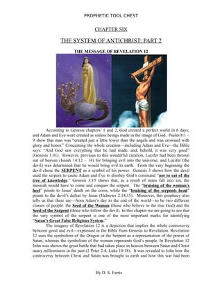 PROPHETIC TOOL CHEST
CHAPTER SIX
THE SYSTEM OF ANTICHRIST: PART 2
THE MESSAGE OF REVELATION 12
According to Genesis chapters’ 1 and 2, God created a perfect world in 6 days;
and Adam and Eve were created as sinless beings made in the image of God. Psalm 8:1 –
9 show that man was “created just a little lower than the angels and was crowned with
glory and honor.” Concerning the whole creation—including Adam and Eve—the Bible
says: “And God saw everything that he had made, and, behold, it was very good”
(Genesis 1:31). However, previous to this wonderful creation, Lucifer had been thrown
out of heaven (Isaiah 14:12 – 14) for bringing evil into the universe; and Lucifer (the
devil) was determined that he would bring evil to earth. From the very beginning the
devil chose the SERPENT as a symbol of his power. Genesis 3 shows how the devil
used the serpent to cause Adam and Eve to disobey God’s command “not to eat of the
tree of knowledge.” Genesis 3:15 shows that, as a result of mans fall into sin, the
messiah would have to come and conquer the serpent. The “bruising of the woman’s
heel” points to Jesus’ death on the cross, while the “bruising of the serpents head”
points to the devil’s defeat by Jesus (Hebrews 2:14,15). Moreover, this prophecy also
tells us that there are—from Adam’s day to the end of the world—to be two different
classes of people: the Seed of the Woman (those who believe in the true God) and the
Seed of the Serpent (those who follow the devil). In this chapter we are going to see that
the very symbol of the serpent is one of the most important marks for identifying
“Satan’s Great False Religious System.”
The imagery of Revelation 12 is a depiction that implies the whole controversy
between good and evil—expressed in the Bible from Genesis to Revelation. Revelation
12 uses the symbolism of the Dragon or the Serpent as a representation of the power of
Satan, whereas the symbolism of the woman represents God’s people. In Revelation 12
John was shown the great battle that had taken place in heaven between Satan and Christ
many millenniums in the past (2 Peter 2:4; Luke 10:18). It was revealed to John how the
controversy between Christ and Satan was brought to earth and how this war had been
By D. S. Farris
 