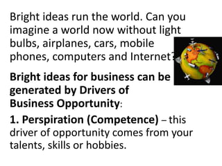 Bright ideas run the world. Can you
imagine a world now without light
bulbs, airplanes, cars, mobile
phones, computers and Internet?
Bright ideas for business can be
generated by Drivers of
Business Opportunity:
1. Perspiration (Competence) – this
driver of opportunity comes from your
talents, skills or hobbies.
 