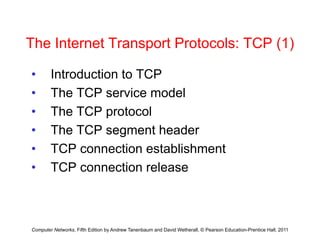The Internet Transport Protocols: TCP (1)
The Internet Transport Protocols: TCP (1)
• Introduction to TCP
Introduction to TCP
• The TCP service model
Th TCP t l
• The TCP protocol
• The TCP segment header
• TCP connection establishment
• TCP connection release
TCP connection release
Computer Networks, Fifth Edition by Andrew Tanenbaum and David Wetherall, © Pearson Education-Prentice Hall, 2011
 
