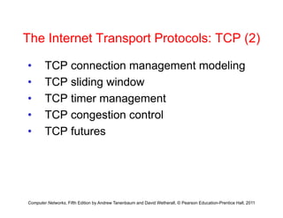 The Internet Transport Protocols: TCP (2)
The Internet Transport Protocols: TCP (2)
• TCP connection management modeling
TCP connection management modeling
• TCP sliding window
TCP ti t
• TCP timer management
• TCP congestion control
• TCP futures
Computer Networks, Fifth Edition by Andrew Tanenbaum and David Wetherall, © Pearson Education-Prentice Hall, 2011
 