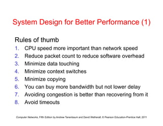 System Design for Better Performance (1)
System Design for Better Performance (1)
Rules of thumb
Rules of thumb
1. CPU speed more important than network speed
2 Reduce packet count to reduce software overhead
2. Reduce packet count to reduce software overhead
3. Minimize data touching
4 Minimize context switches
4. Minimize context switches
5. Minimize copying
6 You can buy more bandwidth but not lower delay
6. You can buy more bandwidth but not lower delay
7. Avoiding congestion is better than recovering from it
8 Avoid timeouts
Computer Networks, Fifth Edition by Andrew Tanenbaum and David Wetherall, © Pearson Education-Prentice Hall, 2011
8. Avoid timeouts
 