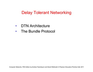 Delay Tolerant Networking
Delay Tolerant Networking
• DTN Architecture
• The Bundle Protocol
• The Bundle Protocol
Computer Networks, Fifth Edition by Andrew Tanenbaum and David Wetherall, © Pearson Education-Prentice Hall, 2011
 