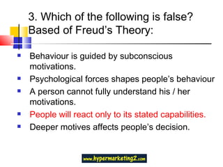 3. Which of the following is false? Based of Freud’s Theory: Behaviour is guided by subconscious motivations. Psychological forces shapes people’s behaviour A person cannot fully understand his / her motivations.  People will react only to its stated capabilities. Deeper motives affects people’s decision. 