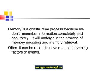 Memory is a constructive process because we don’t remember information completely and accurately.  It will undergo in the process of memory encoding and memory retrieval. Often, it can be reconstructive due to intervening factors or events. 