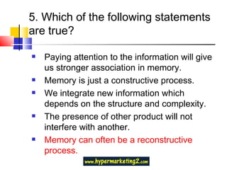 5. Which of the following statements are true? Paying attention to the information will give us stronger association in memory. Memory is just a constructive process. We integrate new information which depends on the structure and complexity. The presence of other product will not interfere with another. Memory can often be a reconstructive process. 
