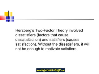 Herzberg’s Two-Factor Theory involved dissatisfiers (factors that cause dissatisfaction) and satisfiers (causes satisfaction). Without the dissatisfiers, it will not be enough to motivate satisfiers. 