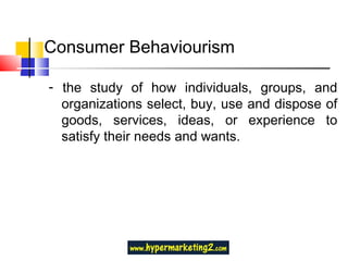 Consumer Behaviourism -  the study of how individuals, groups, and organizations select, buy, use and dispose of goods, services, ideas, or experience to satisfy their needs and wants. 