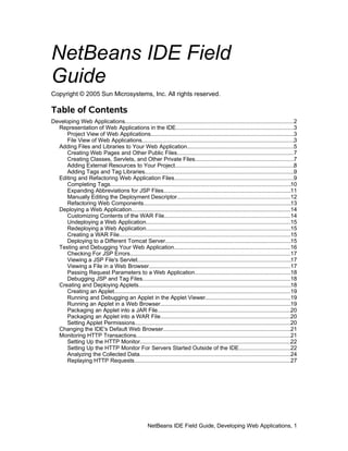 NetBeans IDE Field
Guide
Copyright © 2005 Sun Microsystems, Inc. All rights reserved.

Table of Contents
Developing Web Applications...........................................................................................................2
  Representation of Web Applications in the IDE...........................................................................3
      Project View of Web Applications...........................................................................................3
      File View of Web Applications.................................................................................................3
  Adding Files and Libraries to Your Web Application....................................................................5
      Creating Web Pages and Other Public Files..........................................................................7
      Creating Classes, Servlets, and Other Private Files...............................................................7
      Adding External Resources to Your Project............................................................................8
      Adding Tags and Tag Libraries...............................................................................................9
  Editing and Refactoring Web Application Files............................................................................9
      Completing Tags...................................................................................................................10
      Expanding Abbreviations for JSP Files.................................................................................11
      Manually Editing the Deployment Descriptor........................................................................12
      Refactoring Web Components..............................................................................................13
  Deploying a Web Application.....................................................................................................14
      Customizing Contents of the WAR File................................................................................14
      Undeploying a Web Application............................................................................................15
      Redeploying a Web Application............................................................................................15
      Creating a WAR File.............................................................................................................15
      Deploying to a Different Tomcat Server................................................................................15
  Testing and Debugging Your Web Application..........................................................................16
      Checking For JSP Errors......................................................................................................17
      Viewing a JSP File's Servlet..................................................................................................17
      Viewing a File in a Web Browser..........................................................................................17
      Passing Request Parameters to a Web Application.............................................................18
      Debugging JSP and Tag Files..............................................................................................18
  Creating and Deploying Applets.................................................................................................18
      Creating an Applet................................................................................................................19
      Running and Debugging an Applet in the Applet Viewer......................................................19
      Running an Applet in a Web Browser...................................................................................19
      Packaging an Applet into a JAR File.....................................................................................20
      Packaging an Applet into a WAR File...................................................................................20
      Setting Applet Permissions...................................................................................................20
  Changing the IDE's Default Web Browser.................................................................................21
  Monitoring HTTP Transactions..................................................................................................21
      Setting Up the HTTP Monitor................................................................................................22
      Setting Up the HTTP Monitor For Servers Started Outside of the IDE.................................22
      Analyzing the Collected Data................................................................................................24
      Replaying HTTP Requests...................................................................................................27




                                                      NetBeans IDE Field Guide, Developing Web Applications, 1
 