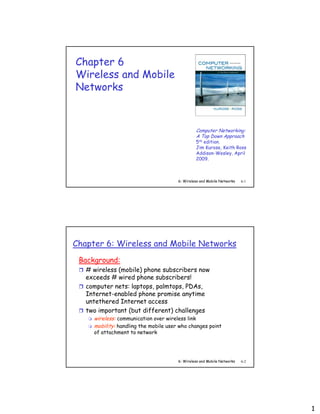 1
6: Wireless and Mobile Networks 6-1
Chapter 6
Wireless and Mobile
Networks
Computer Networking:
A Top Down Approach
5th edition.
Jim Kurose, Keith Ross
Addison-Wesley, April
2009.
6: Wireless and Mobile Networks 6-2
Chapter 6: Wireless and Mobile Networks
Background:
 # wireless (mobile) phone subscribers now
exceeds # wired phone subscribers!
 computer nets: laptops, palmtops, PDAs,
Internet-enabled phone promise anytime
untethered Internet access
 two important (but different) challenges
 wireless: communication over wireless link
 mobility: handling the mobile user who changes point
of attachment to network
 