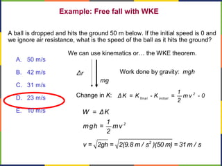 Example: Free fall with WKE
2
W = ΔK
1
mgh = mv
2
A ball is dropped and hits the ground 50 m below. If the initial speed is 0 and
we ignore air resistance, what is the speed of the ball as it hits the ground?
Change in K: 2
final initial
1
ΔK = K - K = m v - 0
2
We can use kinematics or… the WKE theorem.
Work done by gravity: mgh
mg
Δr
2
v = 2gh = 2(9.8 m / s )(50 m) = 31m / s
A. 50 m/s
B. 42 m/s
C. 31 m/s
D. 23 m/s
E. 10 m/s
 