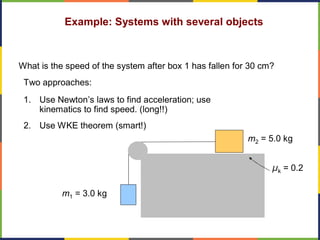 Example: Systems with several objects
μk = 0.2
m2 = 5.0 kg
m1 = 3.0 kg
What is the speed of the system after box 1 has fallen for 30 cm?
Two approaches:
1. Use Newton’s laws to find acceleration; use
kinematics to find speed. (long!!)
2. Use WKE theorem (smart!)
 