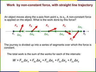 The journey is divided up into a series of segments over which the force is
constant.
Work by non-constant force, with straight line trajectory
An object moves along the x-axis from point x1 to x2. A non-constant force
is applied on the object. What is the work done by this force?
x1
FA
ΔxA
FB
ΔxB
FC
ΔxC
FD
ΔxD
FE
ΔxE
Ax A Bx B Cx C Dx D Ex E
W = F Δx + F Δx + F Δx + F Δx + F Δx
The total work is the sum of the works for each of the intervals:
x2
 