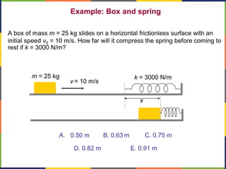 Example: Box and spring
A box of mass m = 25 kg slides on a horizontal frictionless surface with an
initial speed v0 = 10 m/s. How far will it compress the spring before coming to
rest if k = 3000 N/m?
A. 0.50 m B. 0.63 m C. 0.75 m
D. 0.82 m E. 0.91 m
x
v = 10 m/s
m = 25 kg k = 3000 N/m
 