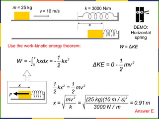 W = ΔKE
2 2
2 2
1 1
kx = mv
2 2
mv (25 kg)(10 m / s)
x = = = 0.91 m
k 3000 N / m
F
x
ò
x
2
0
1
W = - kxdx = - kx
2
Use the work-kinetic energy theorem:
21
ΔKE = 0 - mv
2
x
v = 10 m/s
m = 25 kg k = 3000 N/m
DEMO:
Horizontal
spring
Answer E
 