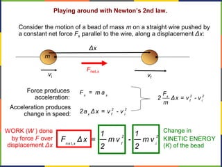 Playing around with Newton’s 2nd law.
Consider the motion of a bead of mass m on a straight wire pushed by
a constant net force Fx parallel to the wire, along a displacement Δx:
Fnet,x
m
Δx
x x
F = m aForce produces
acceleration:
2 2
x f i
2a Δx = v - v
vi vf
Acceleration produces
change in speed:
2 2x
f i
F
2 Δx = v - v
m
Change in
KINETIC ENERGY
(K) of the bead
2 2
net,x f i
1 1
F Δ x = m v - m v
2 2
WORK (W ) done
by force F over
displacement Δx
 