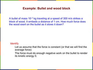 Example: Bullet and wood block
A bullet of mass 10–3 kg traveling at a speed of 300 m/s strikes a
block of wood. It embeds a distance of 1 cm. How much force does
the wood exert on the bullet as it slows it down?
Identify
Let us assume that the force is constant (or that we will find the
average force)
The force must do enough negative work on the bullet to render
its kinetic energy 0.
 