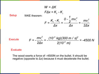 f i
2
2
i
f i i
W = ΔK
FΔx = K - K
1
0 - mvK - K mv2F = = = -
Δx Δx 2Δx
WKE theorem:Setup
Execute
2 -3 2
i
-2
mv (10 kg)(300 m / s)
F = - = - = -4500 N
2Δx 2(10 m)
The wood exerts a force of –4500N on the bullet. It should be
negative (opposite to Δx) because it must decelerate the bullet.
Evaluate
 
