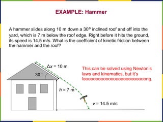EXAMPLE: Hammer
A hammer slides along 10 m down a 30° inclined roof and off into the
yard, which is 7 m below the roof edge. Right before it hits the ground,
its speed is 14.5 m/s. What is the coefficient of kinetic friction between
the hammer and the roof?
Δx = 10 m
h = 7 m
v = 14.5 m/s
30
This can be solved using Newton’s
laws and kinematics, but it’s
looooooooooooooooooooooooong.
 