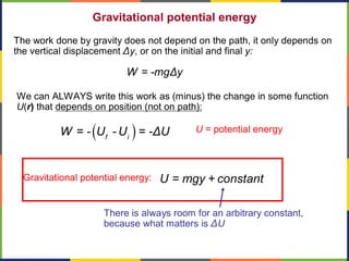 Gravitational potential energy
The work done by gravity does not depend on the path, it only depends on
the vertical displacement Δy, or on the initial and final y:
W = -mgΔy
U = potential energy
We can ALWAYS write this work as (minus) the change in some function
U(r) that depends on position (not on path):
( )f i
W = - U - U = -ΔU
U = mgy + constantGravitational potential energy:
There is always room for an arbitrary constant,
because what matters is ΔU
 