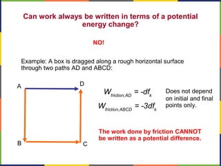 Can work always be written in terms of a potential
energy change?
NO!
Example: A box is dragged along a rough horizontal surface
through two paths AD and ABCD:
A
B C
D
friction,AD k
W = -df
The work done by friction CANNOT
be written as a potential difference.
Does not depend
on initial and final
points only.
friction,ABCD k
W = -3df
 