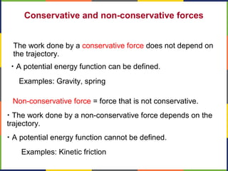 Conservative and non-conservative forces
The work done by a conservative force does not depend on
the trajectory.
• A potential energy function can be defined.
• The work done by a non-conservative force depends on the
trajectory.
• A potential energy function cannot be defined.
Non-conservative force = force that is not conservative.
Examples: Kinetic friction
Examples: Gravity, spring
 