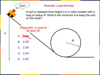 Example: Loop-the-loop
A. 1.5R
B. 2.0R
C. 2.5R
D. 3.0R
E. 4.0R
A cart is released from height h in a roller coaster with a
loop of radius R. What is the minimum h to keep the cart
on the track?
h
R
Impossible, h must be
at least 2R
Cool
…
 