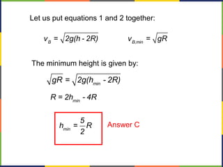 Let us put equations 1 and 2 together:
B B,min
v = 2g(h - 2R) v = gR
The minimum height is given by:
min
gR = 2g(h - 2R)
min
min
R = 2h - 4R
5
h = R
2
Answer C
 