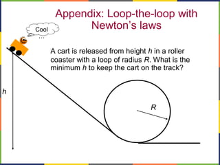 Appendix: Loop-the-loop with
Newton’s laws
A cart is released from height h in a roller
coaster with a loop of radius R. What is the
minimum h to keep the cart on the track?
h
R
Cool
…
 