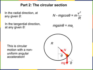 R
Part 2: The circular section
mg
N
θ
θ
In the radial direction, at
any given θ:
2
v
N - mgcosθ = m
R
In the tangential direction,
at any given θ: t
mgsinθ = ma
This is circular
motion with a non-
uniform angular
acceleration!
 