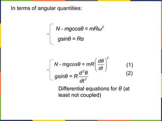 2
N - mgcosθ = mRω
gsinθ = Rα
In terms of angular quantities:
æ ö
ç ÷
è ø
2
dθ
N - mgcosθ = mR
dt2
2
d θ
gsinθ = R
dt
Differential equations for θ (at
least not coupled)
(1)
(2)
 