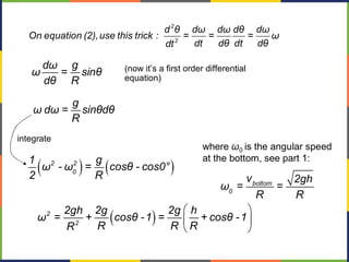 dω g
ω = sinθ
dθ R
2
2
d θ dω dω dθ dω
On equation (2),use this trick : = = = ω
dt dθ dt dθdt
g
ω dω = sinθdθ
R
( ) ( )2 2
0
1 g
ω - ω = cosθ - cos0°
2 R
where ω0 is the angular speed
at the bottom, see part 1:
bottom
0
v 2gh
ω = =
R R
( )
æ ö
ç ÷
è ø
2
2
2gh 2g 2g h
ω = + cosθ -1 = + cosθ -1
R R RR
integrate
(now it’s a first order differential
equation)
 