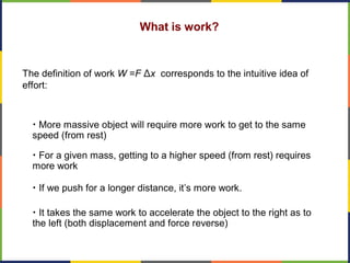 What is work?
The definition of work W =F Δx corresponds to the intuitive idea of
effort:
• More massive object will require more work to get to the same
speed (from rest)
• For a given mass, getting to a higher speed (from rest) requires
more work
• If we push for a longer distance, it’s more work.
• It takes the same work to accelerate the object to the right as to
the left (both displacement and force reverse)
 
