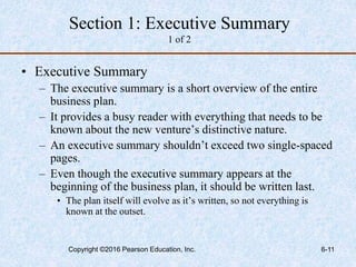 Section 1: Executive Summary
1 of 2
• Executive Summary
– The executive summary is a short overview of the entire
business plan.
– It provides a busy reader with everything that needs to be
known about the new venture’s distinctive nature.
– An executive summary shouldn’t exceed two single-spaced
pages.
– Even though the executive summary appears at the
beginning of the business plan, it should be written last.
• The plan itself will evolve as it’s written, so not everything is
known at the outset.
Copyright ©2016 Pearson Education, Inc. 6-11
 