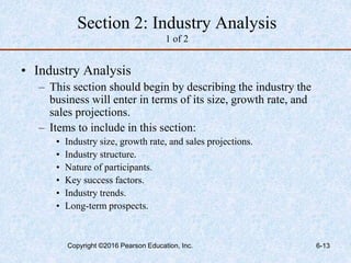 Section 2: Industry Analysis
1 of 2
• Industry Analysis
– This section should begin by describing the industry the
business will enter in terms of its size, growth rate, and
sales projections.
– Items to include in this section:
• Industry size, growth rate, and sales projections.
• Industry structure.
• Nature of participants.
• Key success factors.
• Industry trends.
• Long-term prospects.
Copyright ©2016 Pearson Education, Inc. 6-13
 