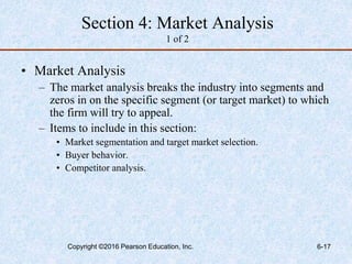 Section 4: Market Analysis
1 of 2
• Market Analysis
– The market analysis breaks the industry into segments and
zeros in on the specific segment (or target market) to which
the firm will try to appeal.
– Items to include in this section:
• Market segmentation and target market selection.
• Buyer behavior.
• Competitor analysis.
Copyright ©2016 Pearson Education, Inc. 6-17
 
