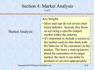 Market Analysis
Key Insights
• Most start-ups do not service their
entire industry. Instead, they focus
on servicing a specific (target)
market within the industry.
• It’s important to include a section in
the market analysis that deals with
the behavior of the consumers in the
market. The more a start-up knows
about the consumers in its target
market, the more it can tailor its
products or services appropriately.
Section 4: Market Analysis
2 of 2
Copyright ©2016 Pearson Education, Inc. 6-18
 