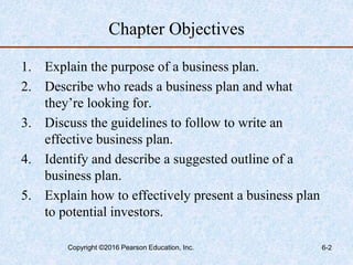 Chapter Objectives
1. Explain the purpose of a business plan.
2. Describe who reads a business plan and what
they’re looking for.
3. Discuss the guidelines to follow to write an
effective business plan.
4. Identify and describe a suggested outline of a
business plan.
5. Explain how to effectively present a business plan
to potential investors.
Copyright ©2016 Pearson Education, Inc. 6-2
 