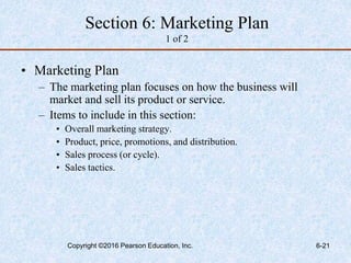 Section 6: Marketing Plan
1 of 2
• Marketing Plan
– The marketing plan focuses on how the business will
market and sell its product or service.
– Items to include in this section:
• Overall marketing strategy.
• Product, price, promotions, and distribution.
• Sales process (or cycle).
• Sales tactics.
Copyright ©2016 Pearson Education, Inc. 6-21
 