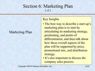 Marketing Plan
Key Insights
• The best way to describe a start-up’s
marketing plan is to start by
articulating its marketing strategy,
positioning, and points of
differentiation, and then talk about
how these overall aspects of the
plan will be supported by price,
promotional mix, and distribution
strategy.
• It’s also important to discuss the
company sales process.
Section 6: Marketing Plan
2 of 2
Copyright ©2016 Pearson Education, Inc. 6-22
 
