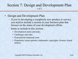 Section 7: Design and Development Plan
1 of 2
• Design and Development Plan
– If you’re developing a completely new product or service,
you need to include a section in your business plan that
focuses on the status of your development efforts.
– Items to include in this section:
• Development status and tasks.
• Challenges and risks.
• Projected development costs.
• Proprietary issues (patents, trademarks, copyrights, licenses, brand
names).
Copyright ©2016 Pearson Education, Inc. 6-23
 