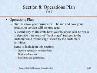 Section 8: Operations Plan
1 of 2
• Operations Plan
– Outlines how your business will be run and how your
product or service will be produced.
– A useful way to illustrate how your business will be run is
to describe it in terms of “back stage” (unseen to the
customer) and “front stage” (seen by the customer)
activities.
– Items to include in this section:
• General approach to operations.
• Business location.
• Facilities and equipment.
Copyright ©2016 Pearson Education, Inc. 6-25
 