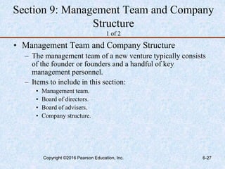 Section 9: Management Team and Company
Structure
1 of 2
• Management Team and Company Structure
– The management team of a new venture typically consists
of the founder or founders and a handful of key
management personnel.
– Items to include in this section:
• Management team.
• Board of directors.
• Board of advisers.
• Company structure.
Copyright ©2016 Pearson Education, Inc. 6-27
 